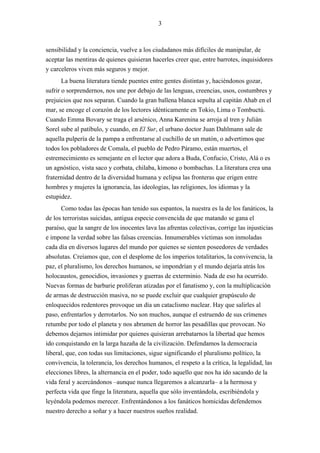 3



sensibilidad y la conciencia, vuelve a los ciudadanos más difíciles de manipular, de
aceptar las mentiras de quienes quisieran hacerles creer que, entre barrotes, inquisidores
y carceleros viven más seguros y mejor.
       La buena literatura tiende puentes entre gentes distintas y, haciéndonos gozar,
sufrir o sorprendernos, nos une por debajo de las lenguas, creencias, usos, costumbres y
prejuicios que nos separan. Cuando la gran ballena blanca sepulta al capitán Ahab en el
mar, se encoge el corazón de los lectores idénticamente en Tokio, Lima o Tombuctú.
Cuando Emma Bovary se traga el arsénico, Anna Karenina se arroja al tren y Julián
Sorel sube al patíbulo, y cuando, en El Sur, el urbano doctor Juan Dahlmann sale de
aquella pulpería de la pampa a enfrentarse al cuchillo de un matón, o advertimos que
todos los pobladores de Comala, el pueblo de Pedro Páramo, están muertos, el
estremecimiento es semejante en el lector que adora a Buda, Confucio, Cristo, Alá o es
un agnóstico, vista saco y corbata, chilaba, kimono o bombachas. La literatura crea una
fraternidad dentro de la diversidad humana y eclipsa las fronteras que erigen entre
hombres y mujeres la ignorancia, las ideologías, las religiones, los idiomas y la
estupidez.
      Como todas las épocas han tenido sus espantos, la nuestra es la de los fanáticos, la
de los terroristas suicidas, antigua especie convencida de que matando se gana el
paraíso, que la sangre de los inocentes lava las afrentas colectivas, corrige las injusticias
e impone la verdad sobre las falsas creencias. Innumerables víctimas son inmoladas
cada día en diversos lugares del mundo por quienes se sienten poseedores de verdades
absolutas. Creíamos que, con el desplome de los imperios totalitarios, la convivencia, la
paz, el pluralismo, los derechos humanos, se impondrían y el mundo dejaría atrás los
holocaustos, genocidios, invasiones y guerras de exterminio. Nada de eso ha ocurrido.
Nuevas formas de barbarie proliferan atizadas por el fanatismo y, con la multiplicación
de armas de destrucción masiva, no se puede excluir que cualquier grupúsculo de
enloquecidos redentores provoque un día un cataclismo nuclear. Hay que salirles al
paso, enfrentarlos y derrotarlos. No son muchos, aunque el estruendo de sus crímenes
retumbe por todo el planeta y nos abrumen de horror las pesadillas que provocan. No
debemos dejarnos intimidar por quienes quisieran arrebatarnos la libertad que hemos
ido conquistando en la larga hazaña de la civilización. Defendamos la democracia
liberal, que, con todas sus limitaciones, sigue significando el pluralismo político, la
convivencia, la tolerancia, los derechos humanos, el respeto a la crítica, la legalidad, las
elecciones libres, la alternancia en el poder, todo aquello que nos ha ido sacando de la
vida feral y acercándonos –aunque nunca llegaremos a alcanzarla– a la hermosa y
perfecta vida que finge la literatura, aquella que sólo inventándola, escribiéndola y
leyéndola podemos merecer. Enfrentándonos a los fanáticos homicidas defendemos
nuestro derecho a soñar y a hacer nuestros sueños realidad.
 