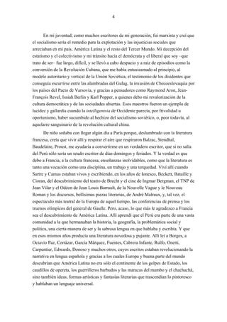 4



       En mi juventud, como muchos escritores de mi generación, fui marxista y creí que
el socialismo sería el remedio para la explotación y las injusticias sociales que
arreciaban en mi país, América Latina y el resto del Tercer Mundo. Mi decepción del
estatismo y el colectivismo y mi tránsito hacia el demócrata y el liberal que soy –que
trato de ser– fue largo, difícil, y se llevó a cabo despacio y a raíz de episodios como la
conversión de la Revolución Cubana, que me había entusiasmado al principio, al
modelo autoritario y vertical de la Unión Soviética, el testimonio de los disidentes que
conseguía escurrirse entre las alambradas del Gulag, la invasión de Checoeslovaquia por
los países del Pacto de Varsovia, y gracias a pensadores como Raymond Aron, Jean-
François Revel, Isaiah Berlin y Karl Popper, a quienes debo mi revalorización de la
cultura democrática y de las sociedades abiertas. Esos maestros fueron un ejemplo de
lucidez y gallardía cuando la intelligentsia de Occidente parecía, por frivolidad u
oportunismo, haber sucumbido al hechizo del socialismo soviético, o, peor todavía, al
aquelarre sanguinario de la revolución cultural china.
       De niño soñaba con llegar algún día a París porque, deslumbrado con la literatura
francesa, creía que vivir allí y respirar el aire que respiraron Balzac, Stendhal,
Baudelaire, Proust, me ayudaría a convertirme en un verdadero escritor, que si no salía
del Perú sólo sería un seudo escritor de días domingos y feriados. Y la verdad es que
debo a Francia, a la cultura francesa, enseñanzas inolvidables, como que la literatura es
tanto una vocación como una disciplina, un trabajo y una terquedad. Viví allí cuando
Sartre y Camus estaban vivos y escribiendo, en los años de Ionesco, Beckett, Bataille y
Cioran, del descubrimiento del teatro de Brecht y el cine de Ingmar Bergman, el TNP de
Jean Vilar y el Odéon de Jean Louis Barrault, de la Nouvelle Vague y le Nouveau
Roman y los discursos, bellísimas piezas literarias, de André Malraux, y, tal vez, el
espectáculo más teatral de la Europa de aquel tiempo, las conferencias de prensa y los
truenos olímpicos del general de Gaulle. Pero, acaso, lo que más le agradezco a Francia
sea el descubrimiento de América Latina. Allí aprendí que el Perú era parte de una vasta
comunidad a la que hermanaban la historia, la geografía, la problemática social y
política, una cierta manera de ser y la sabrosa lengua en que hablaba y escribía. Y que
en esos mismos años producía una literatura novedosa y pujante. Allí leí a Borges, a
Octavio Paz, Cortázar, García Márquez, Fuentes, Cabrera Infante, Rulfo, Onetti,
Carpentier, Edwards, Donoso y muchos otros, cuyos escritos estaban revolucionando la
narrativa en lengua española y gracias a los cuales Europa y buena parte del mundo
descubrían que América Latina no era sólo el continente de los golpes de Estado, los
caudillos de opereta, los guerrilleros barbudos y las maracas del mambo y el chachachá,
sino también ideas, formas artísticas y fantasías literarias que trascendían lo pintoresco
y hablaban un lenguaje universal.
 