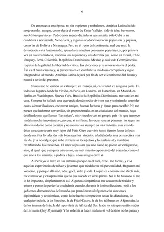 5



      De entonces a esta época, no sin tropiezos y resbalones, América Latina ha ido
progresando, aunque, como decía el verso de César Vallejo, todavía Hay, hermanos,
muchísimo que hacer. Padecemos menos dictaduras que antaño, sólo Cuba y su
candidata a secundarla, Venezuela, y algunas seudodemocracias populistas y payasas,
como las de Bolivia y Nicaragua. Pero en el resto del continente, mal que mal, la
democracia está funcionando, apoyada en amplios consensos populares, y, por primera
vez en nuestra historia, tenemos una izquierda y una derecha que, como en Brasil, Chile,
Uruguay, Perú, Colombia, República Dominicana, México y casi todo Centroamérica,
respetan la legalidad, la libertad de crítica, las elecciones y la renovación en el poder.
Ése es el buen camino y, si persevera en él, combate la insidiosa corrupción y sigue
integrándose al mundo, América Latina dejará por fin de ser el continente del futuro y
pasará a serlo del presente.
      Nunca me he sentido un extranjero en Europa, ni, en verdad, en ninguna parte. En
todos los lugares donde he vivido, en París, en Londres, en Barcelona, en Madrid, en
Berlín, en Washington, Nueva York, Brasil o la República Dominicana, me sentí en mi
casa. Siempre he hallado una querencia donde podía vivir en paz y trabajando, aprender
cosas, alentar ilusiones, encontrar amigos, buenas lecturas y temas para escribir. No me
parece que haberme convertido, sin proponérmelo, en un ciudadano del mundo, haya
debilitado eso que llaman “las raíces”, mis vínculos con mi propio país –lo que tampoco
tendría mucha importancia–, porque, si así fuera, las experiencias peruanas no seguirían
alimentándome como escritor y no asomarían siempre en mis historias, aun cuando
éstas parezcan ocurrir muy lejos del Perú. Creo que vivir tanto tiempo fuera del país
donde nací ha fortalecido más bien aquellos vínculos, añadiéndoles una perspectiva más
lúcida, y la nostalgia, que sabe diferenciar lo adjetivo y lo sustancial y mantiene
reverberando los recuerdos. El amor al país en que uno nació no puede ser obligatorio,
sino, al igual que cualquier otro amor, un movimiento espontáneo del corazón, como el
que une a los amantes, a padres e hijos, a los amigos entre sí.
       Al Perú yo lo llevo en las entrañas porque en él nací, crecí, me formé, y viví
aquellas experiencias de niñez y juventud que modelaron mi personalidad, fraguaron mi
vocación, y porque allí amé, odié, gocé, sufrí y soñé. Lo que en él ocurre me afecta más,
me conmueve y exaspera más que lo que sucede en otras partes. No lo he buscado ni me
lo he impuesto, simplemente es así. Algunos compatriotas me acusaron de traidor y
estuve a punto de perder la ciudadanía cuando, durante la última dictadura, pedí a los
gobiernos democráticos del mundo que penalizaran al régimen con sanciones
diplomáticas y económicas, como lo he hecho siempre con todas las dictaduras, de
cualquier índole, la de Pinochet, la de Fidel Castro, la de los talibanes en Afganistán, la
de los imanes de Irán, la del apartheid de Africa del Sur, la de los sátrapas uniformados
de Birmania (hoy Myanmar). Y lo volvería a hacer mañana si –el destino no lo quiera y
 