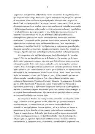 6



los peruanos no lo permitan– el Perú fuera víctima una vez más de un golpe de estado
que aniquilara nuestra frágil democracia. Aquella no fue la acción precipitada y pasional
de un resentido, como escribieron algunos polígrafos acostumbrados a juzgar a los
demás desde su propia pequeñez. Fue un acto coherente con mi convicción de que una
dictadura representa el mal absoluto para un país, una fuente de brutalidad y corrupción
y de heridas profundas que tardan mucho en cerrar, envenenan su futuro y crean hábitos
y prácticas malsanas que se prolongan a lo largo de las generaciones demorando la
reconstrucción democrática. Por eso, las dictaduras deben ser combatidas sin
contemplaciones, por todos los medios a nuestro alcance, incluidas las sanciones
económicas. Es lamentable que los gobiernos democráticos, en vez de dar el ejemplo,
solidarizándose con quienes, como las Damas de Blanco en Cuba, los resistentes
venezolanos, o Aung San Suu Kyi y Liu Xiaobo, que se enfrentan con temeridad a las
dictaduras que sufren, se muestren a menudo complacientes no con ellos sino con sus
verdugos. Aquellos valientes, luchando por su libertad, también luchan por la nuestra.
       Un compatriota mío, José María Arguedas, llamó al Perú el país de “todas las
sangres”. No creo que haya fórmula que lo defina mejor. Eso somos y eso llevamos
dentro todos los peruanos, nos guste o no: una suma de tradiciones, razas, creencias y
culturas procedentes de los cuatro puntos cardinales. A mí me enorgullece sentirme
heredero de las culturas prehispánicas que fabricaron los tejidos y mantos de plumas de
Nazca y Paracas y los ceramios mochicas o incas que se exhiben en los mejores museos
del mundo, de los constructores de Machu Picchu, el Gran Chimú, Chan Chan, Kuelap,
Sipán, las huacas de La Bruja y del Sol y de la Luna, y de los españoles que, con sus
alforjas, espadas y caballos, trajeron al Perú a Grecia, Roma, la tradición judeo-
cristiana, el Renacimiento, Cervantes, Quevedo y Góngora, y la lengua recia de Castilla
que los Andes dulcificaron. Y de que con España llegara también el África con su
reciedumbre, su música y su efervescente imaginación a enriquecer la heterogeneidad
peruana. Si escarbamos un poco descubrimos que el Perú, como el Aleph de Borges, es
en pequeño formato el mundo entero. ¡Qué extraordinario privilegio el de un país que
no tiene una identidad porque las tiene todas!
      La conquista de América fue cruel y violenta, como todas las conquistas, desde
luego, y debemos criticarla, pero sin olvidar, al hacerlo, que quienes cometieron
aquellos despojos y crímenes fueron, en gran número, nuestros bisabuelos y
tatarabuelos, los españoles que fueron a América y allí se acriollaron, no los que se
quedaron en su tierra. Aquellas críticas, para ser justas, deben ser una autocrítica.
Porque, al independizarnos de España, hace doscientos años, quienes asumieron el
poder en las antiguas colonias, en vez de redimir al indio y hacerle justicia por los
antiguos agravios, siguieron explotándolo con tanta codicia y ferocidad como los
conquistadores, y, en algunos países, diezmándolo y exterminándolo. Digámoslo con
 
