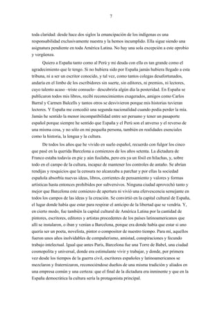 7



toda claridad: desde hace dos siglos la emancipación de los indígenas es una
responsabilidad exclusivamente nuestra y la hemos incumplido. Ella sigue siendo una
asignatura pendiente en toda América Latina. No hay una sola excepción a este oprobio
y vergüenza.
      Quiero a España tanto como al Perú y mi deuda con ella es tan grande como el
agradecimiento que le tengo. Si no hubiera sido por España jamás hubiera llegado a esta
tribuna, ni a ser un escritor conocido, y tal vez, como tantos colegas desafortunados,
andaría en el limbo de los escribidores sin suerte, sin editores, ni premios, ni lectores,
cuyo talento acaso –triste consuelo– descubriría algún día la posteridad. En España se
publicaron todos mis libros, recibí reconocimientos exagerados, amigos como Carlos
Barral y Carmen Balcells y tantos otros se desvivieron porque mis historias tuvieran
lectores. Y España me concedió una segunda nacionalidad cuando podía perder la mía.
Jamás he sentido la menor incompatibilidad entre ser peruano y tener un pasaporte
español porque siempre he sentido que España y el Perú son el anverso y el reverso de
una misma cosa, y no sólo en mi pequeña persona, también en realidades esenciales
como la historia, la lengua y la cultura.
       De todos los años que he vivido en suelo español, recuerdo con fulgor los cinco
que pasé en la querida Barcelona a comienzos de los años setenta. La dictadura de
Franco estaba todavía en pie y aún fusilaba, pero era ya un fósil en hilachas, y, sobre
todo en el campo de la cultura, incapaz de mantener los controles de antaño. Se abrían
rendijas y resquicios que la censura no alcanzaba a parchar y por ellas la sociedad
española absorbía nuevas ideas, libros, corrientes de pensamiento y valores y formas
artísticas hasta entonces prohibidos por subversivos. Ninguna ciudad aprovechó tanto y
mejor que Barcelona este comienzo de apertura ni vivió una efervescencia semejante en
todos los campos de las ideas y la creación. Se convirtió en la capital cultural de España,
el lugar donde había que estar para respirar el anticipo de la libertad que se vendría. Y,
en cierto modo, fue también la capital cultural de América Latina por la cantidad de
pintores, escritores, editores y artistas procedentes de los países latinoamericanos que
allí se instalaron, o iban y venían a Barcelona, porque era donde había que estar si uno
quería ser un poeta, novelista, pintor o compositor de nuestro tiempo. Para mí, aquellos
fueron unos años inolvidables de compañerismo, amistad, conspiraciones y fecundo
trabajo intelectual. Igual que antes París, Barcelona fue una Torre de Babel, una ciudad
cosmopolita y universal, donde era estimulante vivir y trabajar, y donde, por primera
vez desde los tiempos de la guerra civil, escritores españoles y latinoamericanos se
mezclaron y fraternizaron, reconociéndose dueños de una misma tradición y aliados en
una empresa común y una certeza: que el final de la dictadura era inminente y que en la
España democrática la cultura sería la protagonista principal.
 