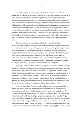 8



       Aunque no ocurrió así exactamente, la transición española de la dictadura a la
democracia ha sido una de las mejores historias de los tiempos modernos, un ejemplo de
como, cuando la sensatez y la racionalidad prevalecen y los adversarios políticos
aparcan el sectarismo en favor del bien común, pueden ocurrir hechos tan prodigiosos
como los de las novelas del realismo mágico. La transición española del autoritarismo a
la libertad, del subdesarrollo a la prosperidad, de una sociedad de contrastes económicos
y desigualdades tercermundistas a un país de clases medias, su integración a Europa y
su adopción en pocos años de una cultura democrática, ha admirado al mundo entero y
disparado la modernización de España. Ha sido para mí una experiencia emocionante y
aleccionadora vivirla de muy cerca y a ratos desde dentro. Ojalá que los nacionalismos,
plaga incurable del mundo moderno y también de España, no estropeen esta historia
feliz.
       Detesto toda forma de nacionalismo, ideología –o, más bien, religión–
provinciana, de corto vuelo, excluyente, que recorta el horizonte intelectual y disimula
en su seno prejuicios étnicos y racistas, pues convierte en valor supremo, en privilegio
moral y ontológico, la circunstancia fortuita del lugar de nacimiento. Junto con la
religión, el nacionalismo ha sido la causa de las peores carnicerías de la historia, como
las de las dos guerras mundiales y la sangría actual del Medio Oriente. Nada ha
contribuido tanto como el nacionalismo a que América Latina se haya balcanizado,
ensangrentado en insensatas contiendas y litigios y derrochado astronómicos recursos
en comprar armas en vez de construir escuelas, bibliotecas y hospitales.
      No hay que confundir el nacionalismo de orejeras y su rechazo del “otro”, siempre
semilla de violencia, con el patriotismo, sentimiento sano y generoso, de amor a la tierra
donde uno vio la luz, donde vivieron sus ancestros y se forjaron los primeros sueños,
paisaje familiar de geografías, seres queridos y ocurrencias que se convierten en hitos de
la memoria y escudos contra la soledad. La patria no son las banderas ni los himnos, ni
los discursos apodícticos sobre los héroes emblemáticos, sino un puñado de lugares y
personas que pueblan nuestros recuerdos y los tiñen de melancolía, la sensación cálida
de que, no importa donde estemos, existe un hogar al que podemos volver.
      El Perú es para mí una Arequipa donde nací pero nunca viví, una ciudad que mi
madre, mis abuelos y mis tíos me enseñaron a conocer a través de sus recuerdos y
añoranzas, porque toda mi tribu familiar, como suelen hacer los arequipeños, se llevó
siempre a la Ciudad Blanca con ella en su andariega existencia. Es la Piura del desierto,
el algarrobo y el sufrido burrito, al que los piuranos de mi juventud llamaban “el pie
ajeno” –lindo y triste apelativo–, donde descubrí que no eran las cigüeñas las que traían
los bebes al mundo sino que los fabricaban las parejas haciendo unas barbaridades que
eran pecado mortal. Es el Colegio San Miguel y el Teatro Variedades donde por primera
vez vi subir al escenario una obrita escrita por mí. Es la esquina de Diego Ferré y Colón,
 