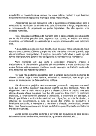 estudantes e donas-de-casa unidos por uma cidade melhor e que buscam
neste momento um legislativo municipal ainda mais enxuto.

      Acreditamos que um legislativo forte e qualificado é indispensável para a
condução do município, do estado e do país. Entretanto, a força, a qualidade e
a representação da população no poder legislativo não são apenas uma
questão numérica.

      Hoje, essa representação dá margem para a apresentação de um projeto
de lei de iniciativa popular que, segundo nos consta, é inédito em nosso
município, considerando as assinaturas a serem apresentadas nos próximos
dias.

      A população precisa de mais saúde, mais escolas, mais segurança. Mais
retorno dos poderes públicos que por ela são mantidos. Mesmo que não seja
da competência do legislativo, é inegável que este Poder deve e pode agir de
forma exemplar para garantir tais conquistas à sociedade que representa.

      Num momento em que toda a sociedade brasileira, ordeira e
trabalhadora, é diariamente golpeada por escândalos e mais escândalos na
esfera federal, nós temos que continuar dando exemplos de trabalho sério e de
boa aplicação dos recursos públicos.

     Por isso não podemos concordar com o simples aumento de membros da
classe política, seja a nível federal, estadual ou municipal, sem exigir que,
antes, se implemente, de fato a reforma política.

       Há vários anos projetos descansam nas gavetas do congresso nacional,
sem que se tenha qualquer expectativa quanto ao seu desfecho. Antes de
elegermos mais e mais membros para a classe política, é preciso que esta
classe discuta várias questões que lhe são próprias, tais como: os sistemas
eleitorais, o financiamento eleitoral e partidário, a suplência de senador, a
filiação partidária e o domicílio eleitoral, as coligações, o voto facultativo, a
cláusula de desempenho, a data da posse dos chefes do Executivo, a
fidelidade partidária, a reeleição e o mandato, a questão do candidato avulso.
Isso, para ficarmos apenas nos temas já definidos pela Comissão de Reforma
Política do Senado.

      Vários outros assuntos poderão e deverão ser discutidos no bojo destes,
tais como clásula de barreira, voto distrital, quociente eleitoral, etc....
 