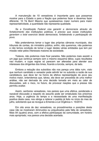A manutenção de 10 vereadores é importante para que possamos
mostrar para o Estado e para a Nação que podemos fazer e devemos fazer
diferente. 10 Tá Bom! Mesmo que quiséssemos maior numero para maior
representatividade, a quantidade não representa qualidade.

       Se a Constituição Federal visa garantir a democracia através do
fortalecimento das instituições públicas, é preciso que essas instituições
garantam o total exercício desta democracia, fortalecendo a participação do
povo.

      Não pretendemos tomar o lugar das próprias câmaras municipais, dos
tribunais de contas, do ministério público, enfim, não queremos, não podemos
e não temos condição de tomar o lugar destes várias entidades que tem por
missão velar pelos interesses maiores da sociedade.

      Todavia, não podemos mais ficar parados. Não podemos mais assistir a
um jogo que continua sempre com o mesmo esquema tático, cujos resultados
nao mudam, e cujas regras só parecem ser alteradas para atender aos
interesses dos dirigentes dos times, ficando a torcida, sempre, de lado.

      Embora a redução dos subsídios não nos pareça uma idéia ruim, visto
que nenhum candidato a vereador pode admitir ter no subsídio a razão de sua
candidatura, que deve ter na honra da efetiva representação do povo seu
motivo maior, entendemos que, talvez, ela deve ser precedida de uma melhor
análise, não ser derivada de uma decisão tomada em meio ao calor de
discussões, sob o risco, no futuro, de provocar reações que a pressa não
permitiu avaliar.

      Assim, senhores vereadores, nos parece que uma efetiva, ponderada e
razoável discussão a respeito do assunto pode ser entabulada nos próximos
anos. Hoje, a urgência do tempo e a necessidade de uma manifestação
positiva desta casa, nos obriga a reiterar o pedido já feito no início do mes de
julho, solicitando que se revogue a Emenda a Lei Orgânica n. 15/2010.

     Em oito anos de dez vereadores, os procedimentos e posições desta
casa não se mostraram diminuidos ou prejudicados pela falta de vereadores.
Mais 04 (quatro) anos, com a efetiva participaçao da comunidade, em horário
mais apropriado, nos parece uma decisão acertada.
 