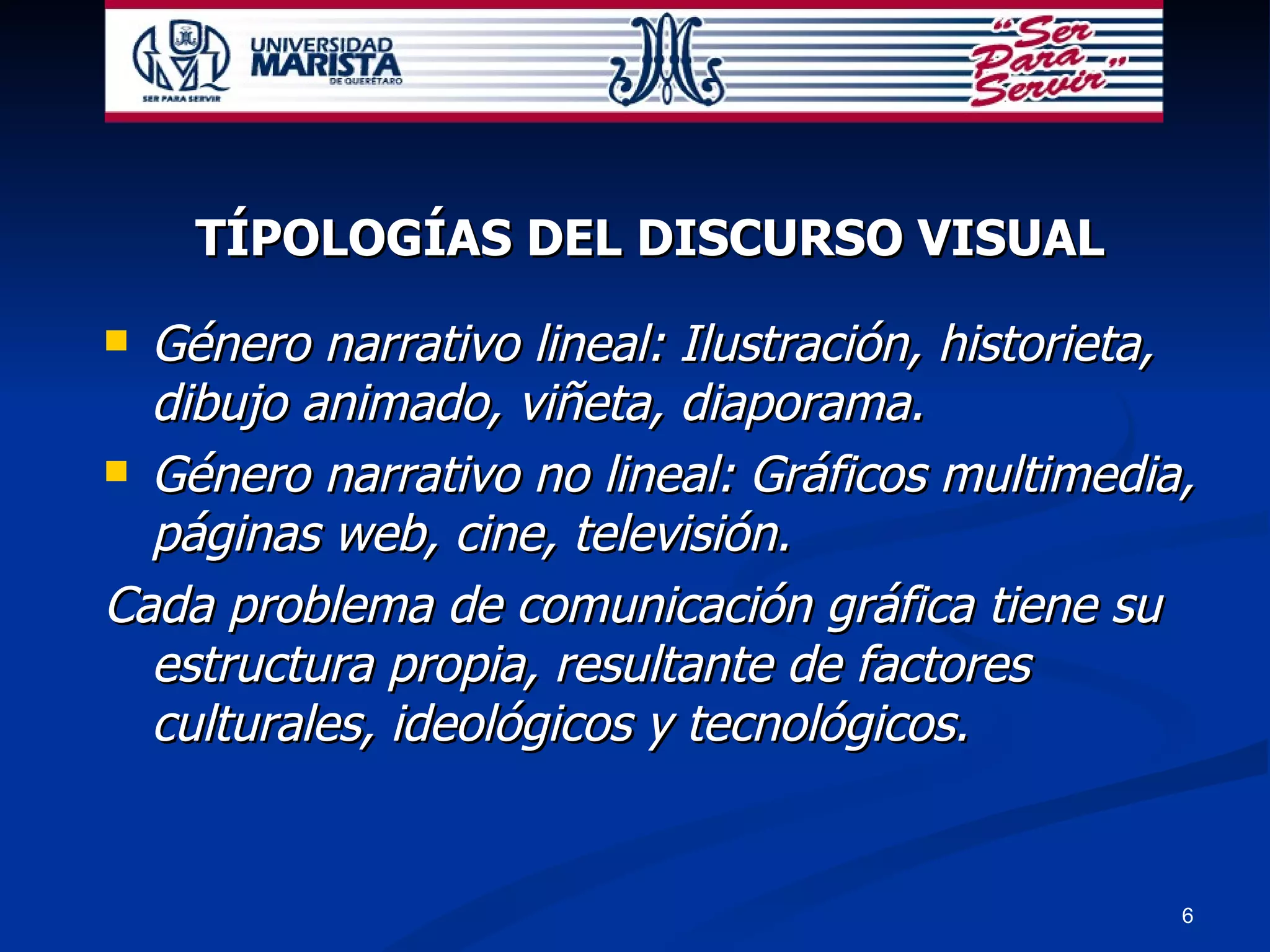 TÍPOLOGÍAS DEL DISCURSO VISUAL Género narrativo lineal: Ilustración, historieta, dibujo animado, viñeta, diaporama. Género narrativo no lineal: Gráficos multimedia, páginas web, cine, televisión. Cada problema de comunicación gráfica tiene su estructura propia, resultante de factores culturales, ideológicos y tecnológicos. 