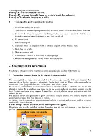 Coaching pentru Performanta
GHINDE = Noi
Gradinarul neglijent
Gradinarul destept
Puiet
1.
2.
Adunati punctajul acordat intrebarilor.
Punctaj 0-5 – stima de sine foarte scazuta.
Punctaj 6-25 – stima de sine medie (scade sau creste in functie de evenimente)
Punctaj 26-30 – stima de sine crescuta si solida
! Tehnici pentru sporirea convingerilr positive:
1. Identifica convingerile negative
2. Stabileste-ti o provocare (accepta lauda unei persoane, incearca sa te asezi la volanul masinii )
3. Fii asertiv (fii fara de frica, deschis, neinhibat, direct cu lumea care te-a suparat, identifica si ia
masuri cu persoanele care ti-au generat convingeri negative)
4. Fa sport regulat
5. Practica hobby-uri
6. Mentine o rutina (fii angajat si platit, si totodata asigurati o viata de acasa buna)
7. Nu-ti bate cui in talpa
8. Nu te compara cu altii
9. Recunoaste-ti calitatile si activitatile la care te pricepi
10. Obisnuieste-te sa gindesti si sa spui lucruri bune despre tine.
3. Coaching pentru performanta
Coaching-ul este descoperirea potentialului uman cu scopul de a accelera performanta sa.
! Vom analiza imaginea de mai jos din perspective coaching-ului.
Noi suntem ghinde de stejar cu un potential de a deveni un stejar magnific de frumos si roditor. Noi
avem nevoie de lumina, incurajare, alimentatie. Odata ajunsi puieti de 30 cm, noi avem o radacina
anume care poate ajunge si la lungimea de 1m pentru a ne asigura cu apa.
In conditii de comercializare radacina se incolaceste la fundul vazonului si este rupta cind puietul este
plantat in pamint de un gradinar care fie ca nu stia de aceasta radacina importanta sau din lipsa de
timp. Aceasta incetineste sever procesal de dezvoltare, intr-ucit radacina trebuie sa se regenereze si sa
creasca din nou.
Un gradinar destept cind planteaza un puiet va deznoda radacina anume, o va intinde, inserind-o in
gaura verticala facuta de o bara metalica in pamint.
Acest scurt timp investit asigura supravietuirea puietului si permite dezvoltarea mai rapida a stejarului
decit ceilalti semeni de-ai sai.
Liderii destepti folosesc instruirea pentru a imite gradinarul grjuliu.
Obiceiurile mor repede, metodele persista. Important este un cum noi invatam ci cum instruim si
predam.
3
 