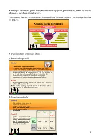 Coaching pentru Performanta
COACHING-ul
INFLUENTEAZĂ
INSTRUIREA ANGAJATULUIPOTENTIALUL ANGAJATULUI
FORMAREA INCREDERII DE SINE
Motivare
Rezolvarea problemelor
Lucrul in echipa
Dezvoltare
Planificare si revizuire
Neintelegeri interpersonale
Evaluare si Ajutor
Formarea echipelor
Luarea deciziilor
Recunoasterea succeselor si esecurilor
Egalitate
RESPONSABILITATEA
ANGAJATULUI
Situatie!
Fred crede că are potential limitat.
El se simte bine cînd operează în limita stabilită de el însusi.
Aceasta este carapacea sa. Managerul său îi încredintează sarcini
în limita carapacei sale. El îi va oferi sarcina A, dar niciodată nu-i
va încredinta sarcina B, fiindcă el crede că Fred va fi incapabil de
ea. El vede doar performanta lui Fred, nu si potentialul său.
Dacă managerul oferă sarcina B lui Jane, care este mai
întelegătoare, el întăreste si validează carapacea lui Fred.
Solutie!
Managerul trebuie să facă opusul – să-l sprijine si să-l încurajeze
pe Fred să facă sarcina B.
Pentru a folosi coaching-ul efectiv trebuie să adoptăm o viziune
optimistă fată de capacitătile oamenilor.
Situatie!
Mike Specklen a fost un mentor de
echipă foarte bun însă i s-a
întîmplat o dată să spună: “Sunt
blocat, i-am învatat tot ce am
stiut, dar aceasta nu a dus la
performantă.”
Solutie!
Specklen a descoperit o nouă cale
de a obtine succese la sportivii săi.
Sportivii obtineau rezultate mai
bune din propria experientă si
perceptie decit din experientă
relatată de mentorul lor.
65%32%10%
85%72%70%
Spus
Aratat
Practicat
Spus
Aratat
Spus
Si-au adus
aminte
dupa 3
saptamini
Si-au adus
aminte
dupa 3 luni
Coaching-ul influenteaza gradul de responsabilitate al angajatului, potentialul sau, modul de instruire
al sau cit si increderea in fortele proprii.
Toate acestea abordate corect faciliteaza luarea deciziilor, formarea grupurilor, rezolvarea problemelor
de grup, s.a.
! Deci sa analizam urmatoarele situatii :
a. Potentialul angajatului
b. Instruirea angajatului
4
 