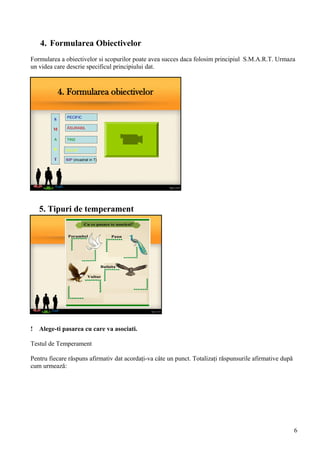 4. Formularea obiectivelor
S
M
A
R
T
PECIFIC
ĂSURABIL
TINS
EALIST
IMP (incadrat in T)
4. Formularea Obiectivelor
Formularea a obiectivelor si scopurilor poate avea succes daca folosim principiul S.M.A.R.T. Urmaza
un videa care descrie specificul principiului dat.
5. Tipuri de temperament
! Alege-ti pasarea cu care va asociati.
Testul de Temperament
Pentru fiecare răspuns afirmativ dat acordaţi-va câte un punct. Totalizaţi răspunsurile afirmative după
cum urmează:
6
 