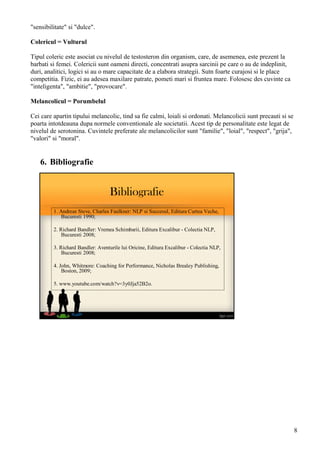 Bibliografie
1. Andreas Steve, Charles Faulkner: NLP si Succesul, Editura Curtea Veche,
Bucuresti 1990;
2. Richard Bandler: Vremea Schimbarii, Editura Excalibur - Colectia NLP,
Bucuresti 2008;
3. Richard Bandler: Aventurile lui Oricine, Editura Excalibur - Colectia NLP,
Bucuresti 2008;
4. John, Whitmore: Coaching for Performance, Nicholas Brealey Publishing,
Boston, 2009;
5. www.youtube.com/watch?v=3y0Jja52B2o.
"sensibilitate" si "dulce".
Colericul = Vulturul
Tipul coleric este asociat cu nivelul de testosteron din organism, care, de asemenea, este prezent la
barbati si femei. Colericii sunt oameni directi, concentrati asupra sarcinii pe care o au de indeplinit,
duri, analitici, logici si au o mare capacitate de a elabora strategii. Sutn foarte curajosi si le place
competitia. Fizic, ei au adesea maxilare patrate, pometi mari si fruntea mare. Folosesc des cuvinte ca
"inteligenta", "ambitie", "provocare".
Melancolicul = Porumbelul
Cei care apartin tipului melancolic, tind sa fie calmi, loiali si ordonati. Melancolicii sunt precauti si se
poarta intotdeauna dupa normele conventionale ale societatii. Acest tip de personalitate este legat de
nivelul de serotonina. Cuvintele preferate ale melancolicilor sunt "familie", "loial", "respect", "grija",
"valori" si "moral".
6. Bibliografie
8
 