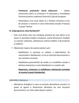 o   Finalizarea proiectului Hanul Gabroveni             - cladire
            monument istoric ce urmeaza a fi restaurata si remodelata
            functional pentru realizarea Centrului Cultural European.

        o   Amenajarea unui scuar dotat cu o fantana arteziana ca loc
            de atractie si revenire in zona intersectiei strazilor Franceza
            si pictor Tonitza.

III. Subprogramul „Raul Dambovita”

     Este unul dintre cele mai complexe proiecte pe care dorim sa le
      facem in perioada imediat urmatoare, avand dimensiuni multiple
      cu caracter urbanistic, arhitectural, tehnico-edilitar si de protectie
      a mediului.

   Obiectivele majore ale acestui proiect sunt:

        o   Reabilitarea si punerea in valoare a potentialului de
            atractivitate a Dambovitei, ca rau al centrului Bucurestiului si
            axa centrala a orasului.

        o   Reabilitarea parametrilor de mediu si a conditiilor sociale si
            tehnico-economice a raului Dambovita si a casetei sale.

        o   Repararea, renovarea si reabilitarea colectorului principal
            al orasului (caseta Dambovita).


CARTIERELE ORASULUI

     Abordarea strategica in ceea ce priveste dezvoltarea orasului nu
      poate sa ignore o dimensiune identitara pe care locuitorii
      Bucurestiului o au. Este vorba despre cartiere.
 