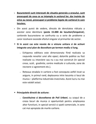    Bucurestenii sunt interesati de situatia generala a orasului, sunt
    preocupati de ceea ce se intampla in sectorul lor, dar inainte de
    orice au nevoi, preocupari si probleme legate de cartierul in care
    locuiesc.

   Din acest punct de vedere, dincolo de densitatea ridicata a
    acestor zone identitare (peste 15.000 de locuitori/kmpatrat),
    cartierele bucurestene se confrunta cu o serie de probleme a
    caror rezolvare exceede efortul singular al primarilor de sector.

 Si in acest caz este nevoie de o viziune unitara si de actiuni
  integrate unui plan de dezvoltare pe termen mediu si lung.

      o   Echiparea edilitara este dimensionata fiind realizata sa
          raspunda nevoilor unei alte epoci; dotariile publice au fost
          realizate cu intarziere sau nu s-au mai construit (in special
          crese, scoli, gradinite, centre medicale si culturale, zone de
          recreere si agreement etc.).

      o   Reteaua stradala in cartiere a fost conceputa astfel incat sa
          asigure, in primul rand, deplasarea intre locuinta si locul de
          munca – platforma industriala invecinata. Acest lucru nu mai
          este valabil astazi.



 Principalele directii de actiune:

      o   Constituirea si dezvoltarea de Poli Urbani, cu scopul de a
          creea locuri de munca si oportunitati pentru amplasarea
          altor functiuni, in special servicii si spatii comerciale, in zone
          cat mai apropiate de marile cartiere.
 