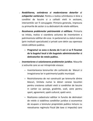 o   Reabilitarea, extinderea si modernizarea dotarilor si
    echiparilor cartierului. Pentru a realiza schimbarea in bine a
    conditiei de locuire si a calitatii vietii in sectoare,
    interventiile vor fi conujugate: Primaria generala, impreuna
    cu primariile de sector si cu detinatorii de retele edilitare.

o   Rezolvarea problemelor patrimoniale si edilitare. Primaria
    va initaia, realiza si coordona actiunea de inventariere a
    patrimoniului edilitar din oras in parteneriat cu statul roman
    (prin institutii specializate) si privati care detin sau opereaza
    retele edilitare publice.

         Programul va avea o durata de 5 ani si va fi finantat
          de la bugetul local si din bugetele administratorilor si
          detinatorilor de retele publice.

o   Inventarierea si solutionarea problemelor juridice. Masurile
    si actiunile care se vor intreprinde vizeaza:

         Inventariearea terenurilor din cartierele de blocuri si
          inregistrarea lor in patrimoniul public municipal.

         Restrictionarea de noi constructii pe terenurile dintre
          blocuri, limitata numai la dotari conexe locuintei
          pentru cresterea calitatii vietii si conditiilor de locuire
          in cartier ca: parcaje, gradinite, scoli, zone pentru
          sport, agreement, spatii cultural, spatii verzi.

         Realizarea cadastrului edilitar in functie de detinatori
          de retele si stabilirea conditiilor juridice si economice
          de ocupare a terenului proprietate publica inclusiv cu
          reevaluarea regimului fiscal (de taxe si impozite) care
 