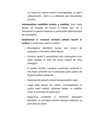 sa creeze noi venituri pentru municipalitate, ce pot fi
          redirectionate strict si cu dedicatie spre dezvoltarea
          orasului.

o   Imbunatatirea conditiilor tehnice a cladirilor. Este vorba
    despre un complex de masuri si actiuni care vor fi
    intreprinse in special impreuna cu autoritatile administrative
    ale sectoarelor.

o   Ameliorarea si cresterea nivelului calitatii locuirii in
    cartiere. In acest sens, avem in vedere:

         Recastigarea identitatii locului prin        lucrari    de
          amenajare a incintelor dintre blocuri.

         Cartierul poate fi personalizat prin amenajarea unor
          spatii publice la nivel de zona/ cvartal de mica
          anvergura

         In zonele vechilor complexe comerciale existente in
          mai toate cartierele vor fi amenajate spatii publice de
          tip piete publice pietonale

         Amenajari de parcuri si locuri de joaca pentru copii.

         Langa noile biserici din cartier, municipalitatea va
          realiza spatii publice pietonale dotate cu mobilier
          urban si amenajari de spatii verzi.

         Asigurarea curateniei si intetinerii amenajarii
          peisajiste, ca activitate curenta realizata impreuna cu
          primariile de sector.
 