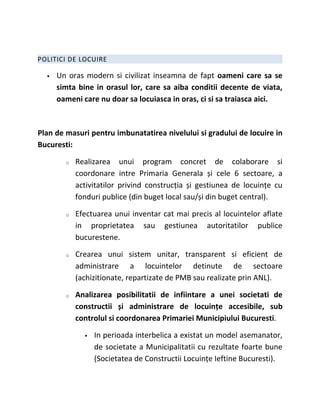 POLITICI DE LOCUIRE

     Un oras modern si civilizat inseamna de fapt oameni care sa se
      simta bine in orasul lor, care sa aiba conditii decente de viata,
      oameni care nu doar sa locuiasca in oras, ci si sa traiasca aici.



Plan de masuri pentru imbunatatirea nivelului si gradului de locuire in
Bucuresti:

        o   Realizarea unui program concret de colaborare si
            coordonare intre Primaria Generala și cele 6 sectoare, a
            activitatilor privind construcția și gestiunea de locuințe cu
            fonduri publice (din buget local sau/și din buget central).

        o   Efectuarea unui inventar cat mai precis al locuintelor aflate
            in proprietatea sau gestiunea autoritatilor publice
            bucurestene.

        o   Crearea unui sistem unitar, transparent si eficient de
            administrare a locuintelor detinute de sectoare
            (achizitionate, repartizate de PMB sau realizate prin ANL).

        o   Analizarea posibilitatii de infiintare a unei societati de
            constructii și administrare de locuințe accesibile, sub
            controlul si coordonarea Primariei Municipiului Bucuresti.

                 In perioada interbelica a existat un model asemanator,
                  de societate a Municipalitatii cu rezultate foarte bune
                  (Societatea de Constructii Locuințe Ieftine Bucuresti).
 