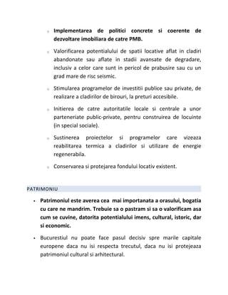 o   Implementarea de politici concrete si coerente de
            dezvoltare imobiliara de catre PMB.

        o   Valorificarea potentialului de spatii locative aflat in cladiri
            abandonate sau aflate in stadii avansate de degradare,
            inclusiv a celor care sunt in pericol de prabusire sau cu un
            grad mare de risc seismic.

        o   Stimularea programelor de investitii publice sau private, de
            realizare a cladirilor de birouri, la preturi accesibile.

        o   Initierea de catre autoritatile locale si centrale a unor
            parteneriate public-private, pentru construirea de locuinte
            (in special sociale).

        o   Sustinerea proiectelor si programelor care vizeaza
            reabilitarea termica a cladirilor si utilizare de energie
            regenerabila.

        o   Conservarea si protejarea fondului locativ existent.


PATRIMONIU

     Patrimoniul este averea cea mai importanata a orasului, bogatia
      cu care ne mandrim. Trebuie sa o pastram si sa o valorificam asa
      cum se cuvine, datorita potentialului imens, cultural, istoric, dar
      si economic.

     Bucurestiul nu poate face pasul decisiv spre marile capitale
      europene daca nu isi respecta trecutul, daca nu isi protejeaza
      patrimoniul cultural si arhitectural.
 