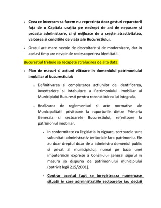    Ceea ce incercam sa facem nu reprezinta doar gesturi reparatorii
    fața de o Capitala urațita pe nedrept de ani de nepasare și
    proasta administrare, ci și mijloace de a crește atractivitatea,
    valoarea si conditiile de viata ale Bucurestiului.

   Orasul are mare nevoie de dezvoltare si de modernizare, dar in
    acelasi timp are nevoie de redescoperirea identitatii.

Bucurestiul trebuie sa recapete stralucirea de alta data.

   Plan de masuri si actiuni viitoare in domeniului patrimoniului
    imobiliar al bucurestiului:

      o   Definitivarea si completarea actiunilor de identificarea,
          inventariere si intabulare a Patrimoniului Imobiliar al
          Municipiului Bucuresti pentru reconstituirea lui integrala.

      o   Realizarea de reglementari si acte normative ale
          Municipalitatii privitoare la raporturile dintre Primaria
          Generala si sectoarele Bucurestiului, referitoare la
          patrimoniul imobiliar.

               In conformitate cu legislatia in vigoare, sectoarele sunt
                subunitati administrativ teritoriale fara patrimoniu. Ele
                au doar dreptul doar de a administra domeniul public
                si privat al municipiului, numai pe baza unei
                imputerniciri exprese a Consiliului general sigurul in
                masura sa dispuna de patrimoniului municipiului
                (potrivit legii 215/2001).

               Contrar acestui fapt se inregistreaza numeroase
                situatii in care administratiile sectoarelor iau decizii
 