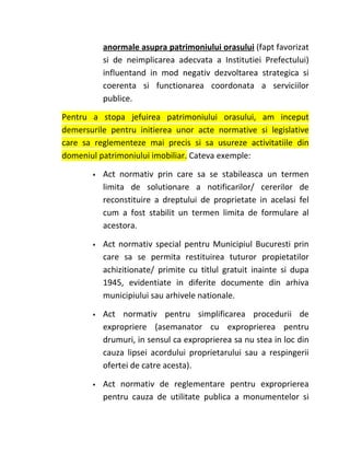 anormale asupra patrimoniului orasului (fapt favorizat
           si de neimplicarea adecvata a Institutiei Prefectului)
           influentand in mod negativ dezvoltarea strategica si
           coerenta si functionarea coordonata a serviciilor
           publice.

Pentru a stopa jefuirea patrimoniului orasului, am inceput
demersurile pentru initierea unor acte normative si legislative
care sa reglementeze mai precis si sa usureze activitatiile din
domeniul patrimoniului imobiliar. Cateva exemple:

          Act normativ prin care sa se stabileasca un termen
           limita de solutionare a notificarilor/ cererilor de
           reconstituire a dreptului de proprietate in acelasi fel
           cum a fost stabilit un termen limita de formulare al
           acestora.

          Act normativ special pentru Municipiul Bucuresti prin
           care sa se permita restituirea tuturor propietatilor
           achizitionate/ primite cu titlul gratuit inainte si dupa
           1945, evidentiate in diferite documente din arhiva
           municipiului sau arhivele nationale.

          Act normativ pentru simplificarea procedurii de
           expropriere (asemanator cu exproprierea pentru
           drumuri, in sensul ca exproprierea sa nu stea in loc din
           cauza lipsei acordului proprietarului sau a respingerii
           ofertei de catre acesta).

          Act normativ de reglementare pentru exproprierea
           pentru cauza de utilitate publica a monumentelor si
 