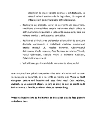 cladiriilor de mare valoare istorica si arhitecturala, in
                 scopul salvarii acestora de la degradare, distrugere si
                 integrarea in domeniul public al Muncicipiului.

        o   Realizarea de proiecte, lucrari si interventii de conservare,
            reabilitare si consolidare asupra mai multor cladiri aflate in
            patrimoniul municipalitatii si indeosebi asupra celor care au
            valoare istorica si arhitectonica deosebita.

        o   Realizarea si finalizarea proiectelor si lucrarilor de executie
            dedicate conservarii si reabilitarii cladirilor monument
            istoric: muzeul Dr. Nicolae Minovici, Observatorul
            Astronomic Vasile Urseanu, Casa Cesianu, Arcului de Triumf,
            Hanul Gabroveni, sediului vechi al Primariei Capitalei,
            Palatele Brancovenesti.

        o   Valorificarea patrimoniului de monumente ale orasului.



Asa cum precizam, prioritatea pentru mine este ca bucurestenii nu doar
sa locuiasca in Bucuresti, ci si sa simta ca traiesc aici. Viata la nivel
european pentru toti bucurestenii este tinta mea! Oras modern,
civilizat, cu un ambient placut, in care sa simti ca poti sa cresti, sa-ti
faci o cariera, o familie, sa-ti vezi viata pe termen lung.



Vreau ca bucurestenii sa fie mandri de orasul lor si sa le faca placere
sa traiasca in el.
 