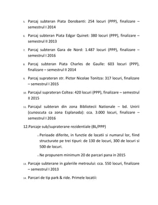 5.    Parcaj subteran Piata Dorobanti: 254 locuri (PPP), finalizare –
      semestrul I 2014

6.    Parcaj subteran Piata Edgar Quinet: 380 locuri (PPP), finalizare –
      semestrul II 2013

7.    Parcaj subteran Gara de Nord: 1.487 locuri (PPP), finalizare –
      semestrul I 2016

8.    Parcaj subteran Piata Charles de Gaulle: 603 locuri (PPP),
      finalizare – semestrul II 2014

9.    Parcaj suprateran str. Pictor Nicolae Tonitza: 317 locuri, finalizare
      – semestrul I 2015

10.   Parcajul suprateran Coltea: 420 locuri (PPP), finalizare – semestrul
      II 2015

11.   Parcajul subteran din zona Bibliotecii Nationale – bd. Unirii
      (cunoscuta ca zona Esplanada): cca. 3.000 locuri, finalizare –
      semestrul I 2016

12.Parcaje sub/supraterane rezidentiale (BL/PPP)

           o   Perioade diferite, in functie de locatii si numarul lor, fiind
               structurate pe trei tipuri: de 130 de locuri, 300 de locuri si
               500 de locuri.

           o   Ne propunem minimum 20 de parcari pana in 2015

13.   Parcaje subterane in galeriile metroului: cca. 550 locuri, finalizare
      – semestrul I 2013

14.   Parcari de tip park & ride. Primele locatii:
 