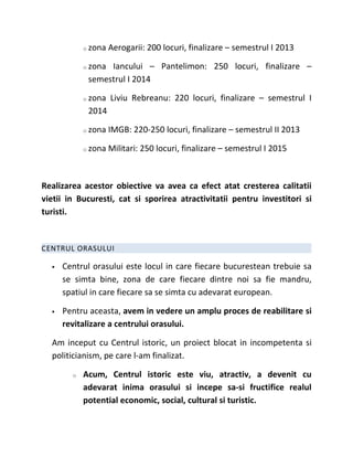 o   zona Aerogarii: 200 locuri, finalizare – semestrul I 2013

            o   zona Iancului – Pantelimon: 250 locuri, finalizare –
                semestrul I 2014

            o   zona Liviu Rebreanu: 220 locuri, finalizare – semestrul I
                2014

            o   zona IMGB: 220-250 locuri, finalizare – semestrul II 2013

            o   zona Militari: 250 locuri, finalizare – semestrul I 2015



Realizarea acestor obiective va avea ca efect atat cresterea calitatii
vietii in Bucuresti, cat si sporirea atractivitatii pentru investitori si
turisti.


CENTRUL ORASULUI

     Centrul orasului este locul in care fiecare bucurestean trebuie sa
      se simta bine, zona de care fiecare dintre noi sa fie mandru,
      spatiul in care fiecare sa se simta cu adevarat european.

     Pentru aceasta, avem in vedere un amplu proces de reabilitare si
      revitalizare a centrului orasului.

  Am inceput cu Centrul istoric, un proiect blocat in incompetenta si
  politicianism, pe care l-am finalizat.

        o   Acum, Centrul istoric este viu, atractiv, a devenit cu
            adevarat inima orasului si incepe sa-si fructifice realul
            potential economic, social, cultural si turistic.
 
