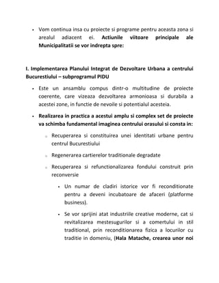    Vom continua insa cu proiecte si programe pentru aceasta zona si
      arealul adiacent ei. Actiunile viitoare principale ale
      Municipalitatii se vor indrepta spre:



I. Implementarea Planului Integrat de Dezvoltare Urbana a centrului
Bucurestiului – subprogramul PIDU

     Este un ansamblu compus dintr-o multitudine de proiecte
      coerente, care vizeaza dezvoltarea armonioasa si durabila a
      acestei zone, in functie de nevoile si potentialul acesteia.

     Realizarea in practica a acestui amplu si complex set de proiecte
      va schimba fundamental imaginea centrului orasului si consta in:

        o   Recuperarea si constituirea unei identitati urbane pentru
            centrul Bucurestiului

        o   Regenerarea cartierelor traditionale degradate

        o   Recuperarea si refunctionalizarea fondului construit prin
            reconversie

                 Un numar de cladiri istorice vor fi reconditionate
                  pentru a deveni incubatoare de afaceri (platforme
                  business).

                 Se vor sprijini atat industriile creative moderne, cat si
                  revitalizarea mestesugurilor si a comertului in stil
                  traditional, prin reconditionarea fizica a locurilor cu
                  traditie in domeniu, (Hala Matache, crearea unor noi
 