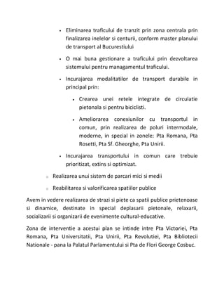    Eliminarea traficului de tranzit prin zona centrala prin
                  finalizarea inelelor si centurii, conform master planului
                  de transport al Bucurestiului

                 O mai buna gestionare a traficului prin dezvoltarea
                  sistemului pentru managamentul traficului.

                 Incurajarea modalitatilor de transport durabile in
                  principal prin:

                    •   Crearea unei retele integrate de circulatie
                        pietonala si pentru biciclisti.

                    •   Ameliorarea conexiunilor cu transportul in
                        comun, prin realizarea de poluri intermodale,
                        moderne, in special in zonele: Pta Romana, Pta
                        Rosetti, Pta Sf. Gheorghe, Pta Unirii.

                 Incurajarea transportului in comun care trebuie
                  prioritizat, extins si optimizat.

        o   Realizarea unui sistem de parcari mici si medii

        o   Reabilitarea si valorificarea spatiilor publice

Avem in vedere realizarea de strazi si piete ca spatii publice prietenoase
si dinamice, destinate in special deplasarii pietonale, relaxarii,
socializarii si organizarii de evenimente cultural-educative.

Zona de interventie a acestui plan se intinde intre Pta Victoriei, Pta
Romana, Pta Universitatii, Pta Unirii, Pta Revolutiei, Pta Bibliotecii
Nationale - pana la Palatul Parlamentului si Pta de Flori George Cosbuc.
 