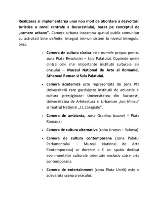 Realizarea si implementarea unui nou mod de abordare a dezvoltarii
turistice a zonei centrale a Bucurestiului, bazat pe conceptul de
„camere urbane”. Camera urbana inseamna spatiul public comunitar
cu activitati bine definite, integrat intr-un sistem la nivelul intregului
oras.

                 Camera de cultura clasica este numele propus pentru
                  zona Piata Revolutiei – Sala Palatului. Cuprinde unele
                  dintre cele mai importante institutii culturale ale
                  orasului – Muzeul National de Arta al Romaniei,
                  Atheneul Roman si Sala Palatului.

                 Camera academica este reprezentata de zona Pta
                  Universitatii care gazduieste institutii de educatie si
                  cultura prestigioase: Universitatea din Bucuresti,
                  Universitatea de Arhitectura si Urbanism „Ion Mincu”
                  si Teatrul National „I.L.Caragiale”.

                 Camera de ambianta, zona Gradina Icoanei – Piata
                  Romana)

                 Camera de cultura alternativa (zona Uranus – Rahova)

                 Camera de cultura contemporana (zona Palatul
                  Parlamentului – Muzeul National de Arta
                  Contemporana) se doreste a fi un spatiu dedicat
                  evenimentelor culturale orientate exclusiv catre arta
                  contemporana.

                 Camera de entertainment (zona Piata Unirii) este o
                  adevarata scena a orasului.
 