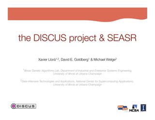 the DISCUS project & SEASR

               Xavier Llorà1,2, David E. Goldberg1 & Michael Welge2
                                                                  

  1Illinois Genetic Algorithms Lab, Department of Industrial and Enterprise Systems Engineering,!
                            University of Illinois at Urbana-Champaign!

2Data-Intensive Technologies and Applications, National Center for Supercomputing Applications, !
                            University of Illinois at Urbana-Champaign!
 