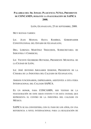 PALABRAS DEL SR. ISMAEL PLASCENCIA NÚÑEZ, PRESIDENTE
DE CONCAMIN, DURANTE LA INAUGURACIÓN DE SAPICA
2008.
LEÓN, GUANAJUATO, 25 DE SEPTIEMBRE, 2008.
MUY BUENAS TARDES:
LIC. JUAN MANUEL OLIVA RAMÍREZ, GOBERNADOR
CONSTITUCIONAL DEL ESTADO DE GUANAJUATO;
DRA. LORENZA MARTÍNEZ TRIGUEROS, SUBSECRETARIA DE
INDUSTRIA Y COMERCIO;
LIC. VICENTE GUERRERO REYNOSO, PRESIDENTE MUNICIPAL DE
LA CIUDAD DE LEÓN;
LIC. JOSÉ ANTONIO ABUGABER ANDONIE, PRESIDENTE DE LA
CÁMARA DE LA INDUSTRIA DEL CALZADO DE GUANAJUATO;
AMIGOS FUNCIONARIOS, EMPRESARIOS, ASISTENTES A ESTA FERIA
INTERNACIONAL DEL CALZADO SAPICA.
ES UN HONOR, PARA CONCAMIN, SER TESTIGO DE LA
INAUGURACIÓN DE ESTE GRAN EVENTO Y EN ESTA CIUDAD, QUE
REPRESENTA EL CENTRO DE LA INDUSTRIA DEL CALZADO EN
MÉXICO.
SAPICA SE HA CONVERTIDO, CON EL PASO DE LOS AÑOS, EN UNA
REFERENCIA A NIVEL INTERNACIONAL PARA LA REALIZACIÓN DE
1
 