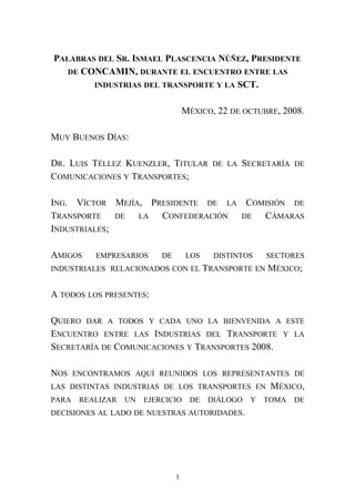 PALABRAS DEL SR. ISMAEL PLASCENCIA NÚÑEZ, PRESIDENTE
DE CONCAMIN, DURANTE EL ENCUENTRO ENTRE LAS
INDUSTRIAS DEL TRANSPORTE Y LA SCT.
MÉXICO, 22 DE OCTUBRE, 2008.
MUY BUENOS DÍAS:
DR. LUIS TÉLLEZ KUENZLER, TITULAR DE LA SECRETARÍA DE
COMUNICACIONES Y TRANSPORTES;
ING. VÍCTOR MEJÍA, PRESIDENTE DE LA COMISIÓN DE
TRANSPORTE DE LA CONFEDERACIÓN DE CÁMARAS
INDUSTRIALES;
AMIGOS EMPRESARIOS DE LOS DISTINTOS SECTORES
INDUSTRIALES RELACIONADOS CON EL TRANSPORTE EN MÉXICO;
A TODOS LOS PRESENTES:
QUIERO DAR A TODOS Y CADA UNO LA BIENVENIDA A ESTE
ENCUENTRO ENTRE LAS INDUSTRIAS DEL TRANSPORTE Y LA
SECRETARÍA DE COMUNICACIONES Y TRANSPORTES 2008.
NOS ENCONTRAMOS AQUÍ REUNIDOS LOS REPRESENTANTES DE
LAS DISTINTAS INDUSTRIAS DE LOS TRANSPORTES EN MÉXICO,
PARA REALIZAR UN EJERCICIO DE DIÁLOGO Y TOMA DE
DECISIONES AL LADO DE NUESTRAS AUTORIDADES.
1
 