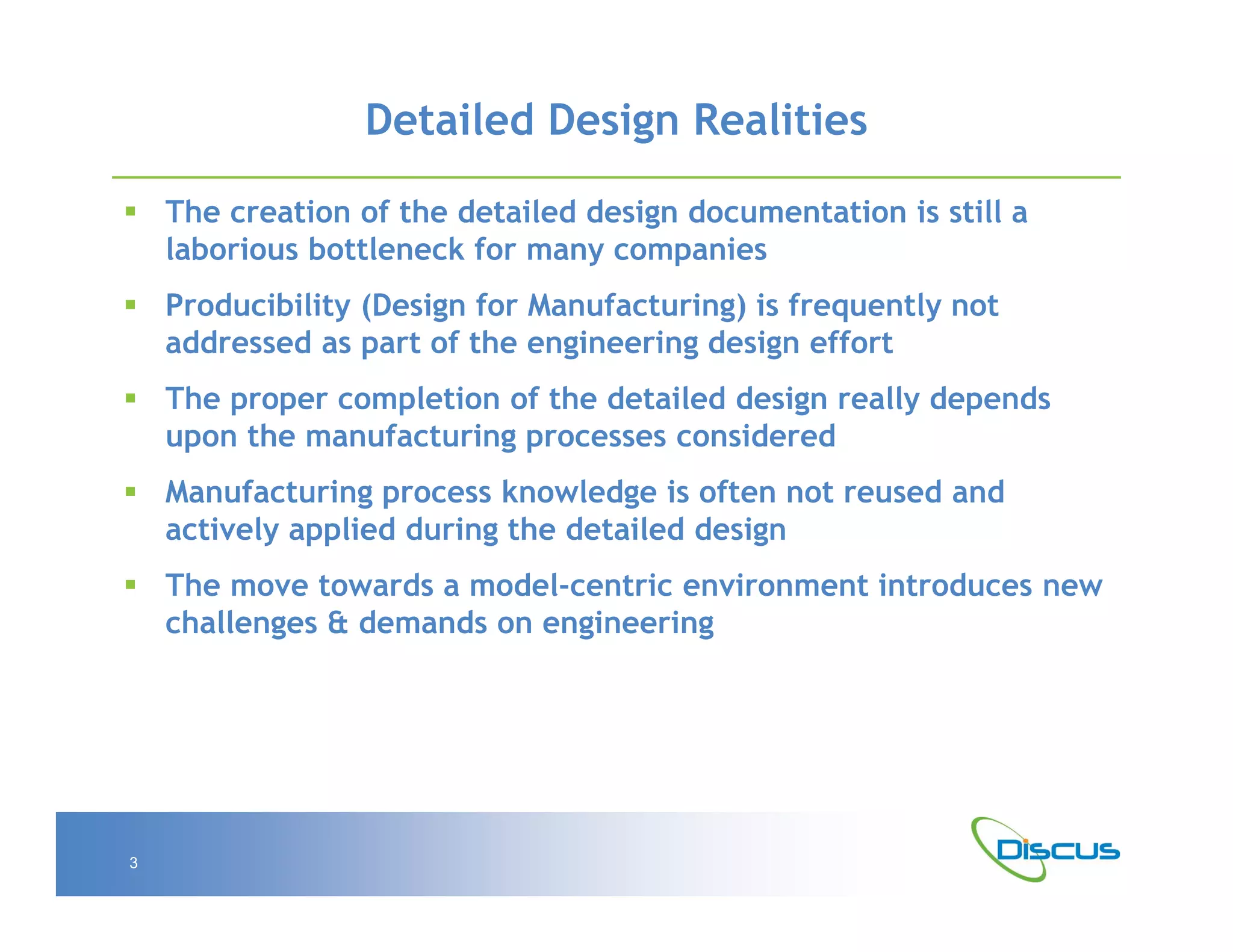 Detailed Design Realities

 The creation of the detailed design documentation is still a
  laborious bottleneck for many companies
 Producibility (Design for Manufacturing) is frequently not
  addressed as part of the engineering design effort
 The proper completion of the detailed design really depends
  upon the manufacturing processes considered
 Manufacturing process knowledge is often not reused and
  actively applied during the detailed design
 The move towards a model-centric environment introduces new
  challenges & demands on engineering




3
 