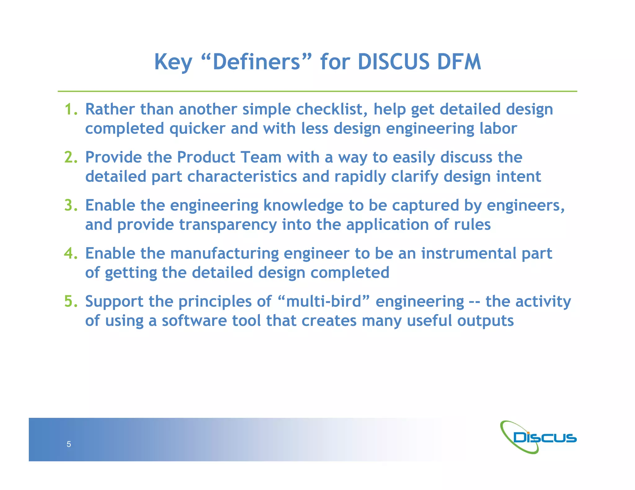 Key “Definers” for DISCUS DFM

1. Rather than another simple checklist, help get detailed design
   completed quicker and with less design engineering labor
2. Provide the Product Team with a way to easily discuss the
   detailed part characteristics and rapidly clarify design intent
3. Enable the engineering knowledge to be captured by engineers,
   and provide transparency into the application of rules
4. Enable the manufacturing engineer to be an instrumental part
   of getting the detailed design completed
5. Support the principles of “multi-bird” engineering –- the activity
   of using a software tool that creates many useful outputs




5
 
