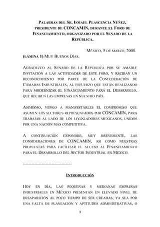 PALABRAS DEL SR. ISMAEL PLASCENCIA NÚÑEZ,
PRESIDENTE DE CONCAMIN, DURANTE EL FORO DE
FINANCIAMIENTO, ORGANIZADO POR EL SENADO DE LA
REPÚBLICA.
MÉXICO, 5 DE MARZO, 2008.
(LÁMINA 1) MUY BUENOS DÍAS.
AGRADEZCO AL SENADO DE LA REPÚBLICA POR SU AMABLE
INVITACIÓN A LAS ACTIVIDADES DE ESTE FORO, Y RECIBAN UN
RECONOCIMIENTO POR PARTE DE LA CONFEDERACIÓN DE
CÁMARAS INDUSTRIALES, AL ESFUERZO QUE ESTÁN REALIZANDO
PARA MODERNIZAR EL FINANCIAMIENTO PARA EL DESARROLLO,
QUE RECIBEN LAS EMPRESAS EN NUESTRO PAÍS.
ASIMISMO, VENGO A MANIFESTARLES EL COMPROMISO QUE
ASUMEN LOS SECTORES REPRESENTADOS POR CONCAMIN, PARA
TRABAJAR AL LADO DE LOS LEGISLADORES MEXICANOS, UNIDOS
POR UNA NACIÓN MÁS COMPETITIVA.
A CONTINUACIÓN EXPONDRÉ, MUY BREVEMENTE, LAS
CONSIDERACIONES DE CONCAMIN, ASI COMO NUESTRAS
PROPUESTAS PARA FACILITAR EL ACCESO AL FINANCIAMIENTO
PARA EL DESARROLLO DEL SECTOR INDUSTRIAL EN MÉXICO.
----------------------------------
INTRODUCCIÓN
HOY EN DÍA, LAS PEQUEÑAS Y MEDIANAS EMPRESAS
INDUSTRIALES EN MÉXICO PRESENTAN UN ELEVADO NIVEL DE
DESAPARICIÓN AL POCO TIEMPO DE SER CREADAS, YA SEA POR
UNA FALTA DE PLANEACIÓN Y APTITUDES ADMINISTRATIVAS, O
1
 