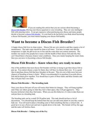 If you are reading this article than you are curious about becoming a
discus fish breeder. Having your discus aquarium is very rewarding. They are very intelligent
fish with amazing colors. It can get expensive when purchasing new discus and many people
decide to become a discus fish breeder. It is not hard to do but before you think about becoming
a discus fish breeder, you must master keeping your discus fish healthy.


Want to become a Discus Fish Breeder?
A happy discus fish lives in clean waters. Discus fish are very sensitive and they require a lot of
maintenance. The tank water should be clean at all times. You have to make sure that the
temperature is right, the pH levels are in line and the water does not contain ammonia. The
number one reason why people have issues with the health of their discus fish and why they
can’t breed them is because of poor water conditions. Once you master keeping the water clean,
then you can move to becoming a discus fish breeder.

Discus Fish Breeder – Know when they are ready to mate
One of the problems that most discus fish breeders will face is trying to get their discus fish to
pair up. You cannot choose a mate for them; they will have to choose their own. It is a good
idea to purchase discus fish that have breeders in the past. They do cost a little more but your
chances of breeding at home is better. What is recommended is to purchase 6 juvenile discus
fish and let them grow together. You should have a pairs of three males and three females and
they will pick their own mate.

Discus Fish Breeder – The breeding tank

Once your discus fish pair off you will notice their behavior changes. They will hang together
and if they see others going in what they feel is their space, they will get aggressive. They
become territorial when they find mates. When you see this behavior, it’s time to take them out
and put them in a breeding tank.

The breeding tank can be a small 20-30 gallon tank. This tank should not have a lot of
decorations. You should keep the bottom bare but you can add some plants in case they want to
hide out. You will need to place a breeding cone or find something that has a vertical side. A
good tip is to use a flower pot and turn it upside down in the tank. The female will lay the eggs
and the male will fertilize them.

Discus Fish Breeder – Taking care of the Fry
 