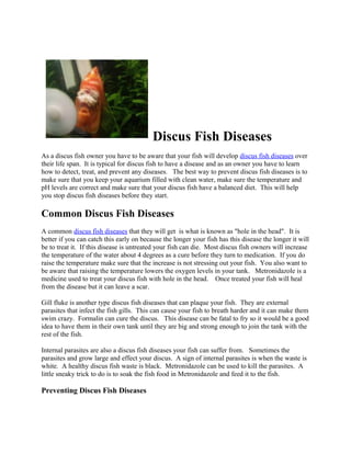Discus Fish Diseases
As a discus fish owner you have to be aware that your fish will develop discus fish diseases over
their life span. It is typical for discus fish to have a disease and as an owner you have to learn
how to detect, treat, and prevent any diseases. The best way to prevent discus fish diseases is to
make sure that you keep your aquarium filled with clean water, make sure the temperature and
pH levels are correct and make sure that your discus fish have a balanced diet. This will help
you stop discus fish diseases before they start.

Common Discus Fish Diseases
A common discus fish diseases that they will get is what is known as "hole in the head". It is
better if you can catch this early on because the longer your fish has this disease the longer it will
be to treat it. If this disease is untreated your fish can die. Most discus fish owners will increase
the temperature of the water about 4 degrees as a cure before they turn to medication. If you do
raise the temperature make sure that the increase is not stressing out your fish. You also want to
be aware that raising the temperature lowers the oxygen levels in your tank. Metronidazole is a
medicine used to treat your discus fish with hole in the head. Once treated your fish will heal
from the disease but it can leave a scar.

Gill fluke is another type discus fish diseases that can plaque your fish. They are external
parasites that infect the fish gills. This can cause your fish to breath harder and it can make them
swim crazy. Formalin can cure the discus. This disease can be fatal to fry so it would be a good
idea to have them in their own tank until they are big and strong enough to join the tank with the
rest of the fish.

Internal parasites are also a discus fish diseases your fish can suffer from. Sometimes the
parasites and grow large and effect your discus. A sign of internal parasites is when the waste is
white. A healthy discus fish waste is black. Metronidazole can be used to kill the parasites. A
little sneaky trick to do is to soak the fish food in Metronidazole and feed it to the fish.

Preventing Discus Fish Diseases
 