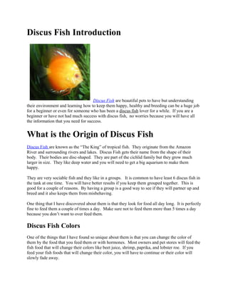 Discus Fish Introduction




                                     Discus Fish are beautiful pets to have but understanding
their environment and learning how to keep them happy, healthy and breeding can be a huge job
for a beginner or even for someone who has been a discus fish lover for a while. If you are a
beginner or have not had much success with discus fish, no worries because you will have all
the information that you need for success.


What is the Origin of Discus Fish
Discus Fish are known as the “The King” of tropical fish. They originate from the Amazon
River and surrounding rivers and lakes. Discus Fish gets their name from the shape of their
body. Their bodies are disc-shaped. They are part of the cichlid family but they grow much
larger in size. They like deep water and you will need to get a big aquarium to make them
happy.

They are very sociable fish and they like in a groups. It is common to have least 6 discus fish in
the tank at one time. You will have better results if you keep them grouped together. This is
good for a couple of reasons. By having a group is a good way to see if they will partner up and
breed and it also keeps them from misbehaving.

One thing that I have discovered about them is that they look for food all day long. It is perfectly
fine to feed them a couple of times a day. Make sure not to feed them more than 5 times a day
because you don’t want to over feed them.

Discus Fish Colors
One of the things that I have found so unique about them is that you can change the color of
them by the food that you feed them or with hormones. Most owners and pet stores will feed the
fish food that will change their colors like beet juice, shrimp, paprika, and lobster roe. If you
feed your fish foods that will change their color, you will have to continue or their color will
slowly fade away.
 