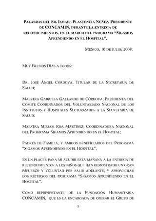PALABRAS DEL SR. ISMAEL PLASCENCIA NÚÑEZ, PRESIDENTE
DE CONCAMIN, DURANTE LA ENTREGA DE
RECONOCIMIENTOS, EN EL MARCO DEL PROGRAMA “SIGAMOS
APRENDIENDO EN EL HOSPITAL”.
MÉXICO, 10 DE JULIO, 2008.
MUY BUENOS DÍAS A TODOS:
DR. JOSÉ ÁNGEL CÓRDOVA, TITULAR DE LA SECRETARÍA DE
SALUD;
MAESTRA GABRIELA GALLARDO DE CÓRDOVA, PRESIDENTA DEL
COMITÉ COORDINADOR DEL VOLUNTARIADO NACIONAL DE LOS
INSTITUTOS Y HOSPITALES SECTORIZADOS A LA SECRETARÍA DE
SALUD;
MAESTRA MIRIAM ROA MARTÍNEZ, COORDINADORA NACIONAL
DEL PROGRAMA SIGAMOS APRENDIENDO EN EL HOSPITAL;
PADRES DE FAMILIA, Y AMIGOS BENEFICIARIOS DEL PROGRAMA
“SIGAMOS APRENDIENDO EN EL HOSPITAL”;
ES UN PLACER PARA MI ACUDIR ESTA MAÑANA A LA ENTREGA DE
RECONOCIMIENTOS A LOS NIÑOS QUE HAN DEMOSTRADO UN GRAN
ESFUERZO Y VOLUNTAD POR SALIR ADELANTE, Y APROVECHAR
LOS RECURSOS DEL PROGRAMA “SIGAMOS APRENDIENDO EN EL
HOSPITAL”.
COMO REPRESENTANTE DE LA FUNDACIÓN HUMANITARIA
CONCAMIN, QUE ES LA ENCARGADA DE OPERAR EL GRUPO DE
1
 