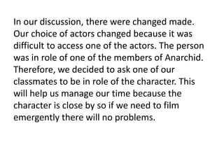 In our discussion, there were changed made.
Our choice of actors changed because it was
difficult to access one of the actors. The person
was in role of one of the members of Anarchid.
Therefore, we decided to ask one of our
classmates to be in role of the character. This
will help us manage our time because the
character is close by so if we need to film
emergently there will no problems.
 