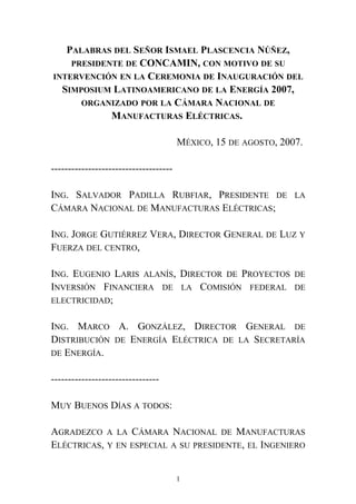 PALABRAS DEL SEÑOR ISMAEL PLASCENCIA NÚÑEZ,
PRESIDENTE DE CONCAMIN, CON MOTIVO DE SU
INTERVENCIÓN EN LA CEREMONIA DE INAUGURACIÓN DEL
SIMPOSIUM LATINOAMERICANO DE LA ENERGÍA 2007,
ORGANIZADO POR LA CÁMARA NACIONAL DE
MANUFACTURAS ELÉCTRICAS.
MÉXICO, 15 DE AGOSTO, 2007.
------------------------------------
ING. SALVADOR PADILLA RUBFIAR, PRESIDENTE DE LA
CÁMARA NACIONAL DE MANUFACTURAS ELÉCTRICAS;
ING. JORGE GUTIÉRREZ VERA, DIRECTOR GENERAL DE LUZ Y
FUERZA DEL CENTRO,
ING. EUGENIO LARIS ALANÍS, DIRECTOR DE PROYECTOS DE
INVERSIÓN FINANCIERA DE LA COMISIÓN FEDERAL DE
ELECTRICIDAD;
ING. MARCO A. GONZÁLEZ, DIRECTOR GENERAL DE
DISTRIBUCIÓN DE ENERGÍA ELÉCTRICA DE LA SECRETARÍA
DE ENERGÍA.
--------------------------------
MUY BUENOS DÍAS A TODOS:
AGRADEZCO A LA CÁMARA NACIONAL DE MANUFACTURAS
ELÉCTRICAS, Y EN ESPECIAL A SU PRESIDENTE, EL INGENIERO
1
 