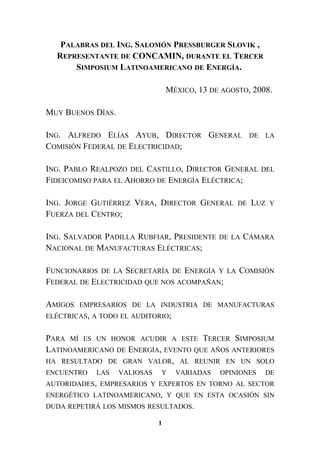 PALABRAS DEL ING. SALOMÓN PRESSBURGER SLOVIK ,
REPRESENTANTE DE CONCAMIN, DURANTE EL TERCER
SIMPOSIUM LATINOAMERICANO DE ENERGÍA.
MÉXICO, 13 DE AGOSTO, 2008.
MUY BUENOS DÍAS.
ING. ALFREDO ELÍAS AYUB, DIRECTOR GENERAL DE LA
COMISIÓN FEDERAL DE ELECTRICIDAD;
ING. PABLO REALPOZO DEL CASTILLO, DIRECTOR GENERAL DEL
FIDEICOMISO PARA EL AHORRO DE ENERGÍA ELÉCTRICA;
ING. JORGE GUTIÉRREZ VERA, DIRECTOR GENERAL DE LUZ Y
FUERZA DEL CENTRO;
ING. SALVADOR PADILLA RUBFIAR, PRESIDENTE DE LA CÁMARA
NACIONAL DE MANUFACTURAS ELÉCTRICAS;
FUNCIONARIOS DE LA SECRETARÍA DE ENERGÍA Y LA COMISIÓN
FEDERAL DE ELECTRICIDAD QUE NOS ACOMPAÑAN;
AMIGOS EMPRESARIOS DE LA INDUSTRIA DE MANUFACTURAS
ELÉCTRICAS, A TODO EL AUDITORIO;
PARA MÍ ES UN HONOR ACUDIR A ESTE TERCER SIMPOSIUM
LATINOAMERICANO DE ENERGÍA, EVENTO QUE AÑOS ANTERIORES
HA RESULTADO DE GRAN VALOR, AL REUNIR EN UN SOLO
ENCUENTRO LAS VALIOSAS Y VARIADAS OPINIONES DE
AUTORIDADES, EMPRESARIOS Y EXPERTOS EN TORNO AL SECTOR
ENERGÉTICO LATINOAMERICANO, Y QUE EN ESTA OCASIÓN SIN
DUDA REPETIRÁ LOS MISMOS RESULTADOS.
1
 