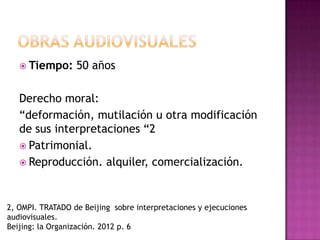  Tiempo: 50 años
Derecho moral:
“deformación, mutilación u otra modificación
de sus interpretaciones “2
 Patrimonial.
 Reproducción. alquiler, comercialización.
2, OMPI. TRATADO de Beijing sobre interpretaciones y ejecuciones
audiovisuales.
Beijing: la Organización. 2012 p. 6
 