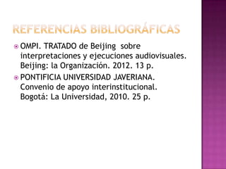  OMPI. TRATADO de Beijing sobre
interpretaciones y ejecuciones audiovisuales.
Beijing: la Organización. 2012. 13 p.
 PONTIFICIA UNIVERSIDAD JAVERIANA.
Convenio de apoyo interinstitucional.
Bogotá: La Universidad, 2010. 25 p.
 