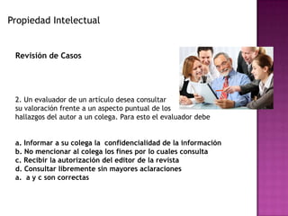 Propiedad Intelectual
Revisión de Casos
2. Un evaluador de un artículo desea consultar
su valoración frente a un aspecto puntual de los
hallazgos del autor a un colega. Para esto el evaluador debe
a. Informar a su colega la confidencialidad de la información
b. No mencionar al colega los fines por lo cuales consulta
c. Recibir la autorización del editor de la revista
d. Consultar libremente sin mayores aclaraciones
a. a y c son correctas
 