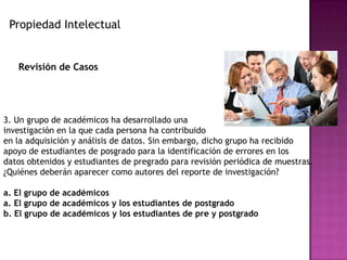 Propiedad Intelectual
Revisión de Casos
3. Un grupo de académicos ha desarrollado una
investigación en la que cada persona ha contribuido
en la adquisición y análisis de datos. Sin embargo, dicho grupo ha recibido
apoyo de estudiantes de posgrado para la identificación de errores en los
datos obtenidos y estudiantes de pregrado para revisión periódica de muestras.
¿Quiénes deberán aparecer como autores del reporte de investigación?
a. El grupo de académicos
a. El grupo de académicos y los estudiantes de postgrado
b. El grupo de académicos y los estudiantes de pre y postgrado
 
