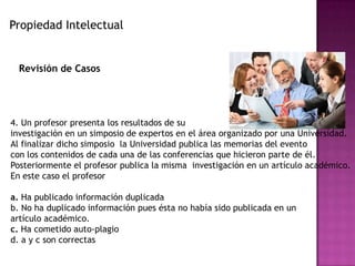 Propiedad Intelectual
Revisión de Casos
4. Un profesor presenta los resultados de su
investigación en un simposio de expertos en el área organizado por una Universidad.
Al finalizar dicho simposio la Universidad publica las memorias del evento
con los contenidos de cada una de las conferencias que hicieron parte de él.
Posteriormente el profesor publica la misma investigación en un artículo académico.
En este caso el profesor
a. Ha publicado información duplicada
b. No ha duplicado información pues ésta no había sido publicada en un
artículo académico.
c. Ha cometido auto-plagio
d. a y c son correctas
 