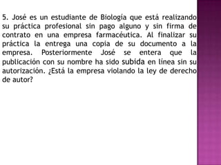 5. José es un estudiante de Biología que está realizando
su práctica profesional sin pago alguno y sin firma de
contrato en una empresa farmacéutica. Al finalizar su
práctica la entrega una copia de su documento a la
empresa. Posteriormente José se entera que la
publicación con su nombre ha sido subida en línea sin su
autorización. ¿Está la empresa violando la ley de derecho
de autor?
 