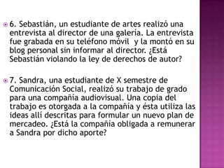  6. Sebastián, un estudiante de artes realizó una
entrevista al director de una galería. La entrevista
fue grabada en su teléfono móvil y la montó en su
blog personal sin informar al director. ¿Está
Sebastián violando la ley de derechos de autor?
 7. Sandra, una estudiante de X semestre de
Comunicación Social, realizó su trabajo de grado
para una compañía audiovisual. Una copia del
trabajo es otorgada a la compañía y ésta utiliza las
ideas allí descritas para formular un nuevo plan de
mercadeo. ¿Está la compañía obligada a remunerar
a Sandra por dicho aporte?
 