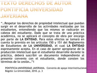 “..Respetar los derechos de propiedad intelectual que puedan
surgir en el desarrollo de las actividades realizadas por los
estudiantes, entendiendo que los mismos se radicarán en
cabeza del estudiante. Dado que se trata de una práctica
académica, no se aplicará el concepto de obra por encargo
por parte de LA ENTIDAD. Para estos efectos se tomará en
cuenta lo previsto en los artículos 150 y 151 del Reglamento
de Estudiantes de LA UNIVERSIDAD, el cual LA ENTIDAD
expresamente acepta. En el caso de querer apropiarse de la
producción intelectual que el estudiante desarrolle durante la
práctica, deberá suscribir un documento independiente al
presente convenio con el estudiante, donde consten los
términos de la cesión…”1
PONTIFICIA UNIVERSIDAD JAVERIANA. Convenio de apoyo interinstitucional.
Bogotá: La Universidad, 2010. p. 3
 