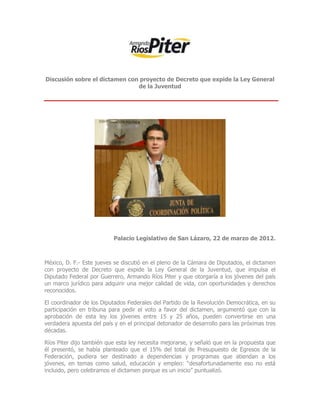 Discusión sobre el dictamen con proyecto de Decreto que expide la Ley General
                               de la Juventud




                           Palacio Legislativo de San Lázaro, 22 de marzo de 2012.



México, D. F.- Este jueves se discutió en el pleno de la Cámara de Diputados, el dictamen
con proyecto de Decreto que expide la Ley General de la Juventud, que impulsa el
Diputado Federal por Guerrero, Armando Ríos Piter y que otorgaría a los jóvenes del país
un marco jurídico para adquirir una mejor calidad de vida, con oportunidades y derechos
reconocidos.

El coordinador de los Diputados Federales del Partido de la Revolución Democrática, en su
participación en tribuna para pedir el voto a favor del dictamen, argumentó que con la
aprobación de esta ley los jóvenes entre 15 y 25 años, pueden convertirse en una
verdadera apuesta del país y en el principal detonador de desarrollo para las próximas tres
décadas.

Ríos Piter dijo también que esta ley necesita mejorarse, y señaló que en la propuesta que
él presentó, se había planteado que el 15% del total de Presupuesto de Egresos de la
Federación, pudiera ser destinado a dependencias y programas que atiendan a los
jóvenes, en temas como salud, educación y empleo: “desafortunadamente eso no está
incluido, pero celebramos el dictamen porque es un inicio” puntualizó.
 