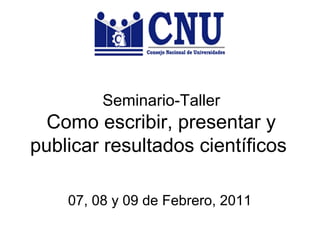 Seminario-Taller 
Como escribir, presentar y 
publicar resultados científicos 
07, 08 y 09 de Febrero, 2011 
 
